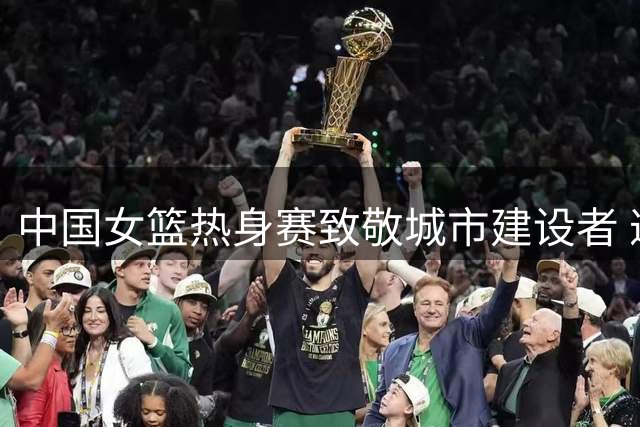 中国女篮热身赛致敬城市建设者 邀请劳动模范&先进工作者现场观赛