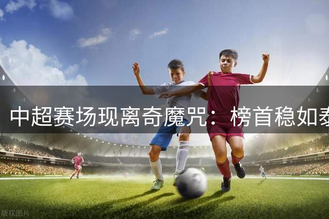 中超赛场现离奇魔咒：榜首稳如泰山 亚冠席位成"烫手山芋