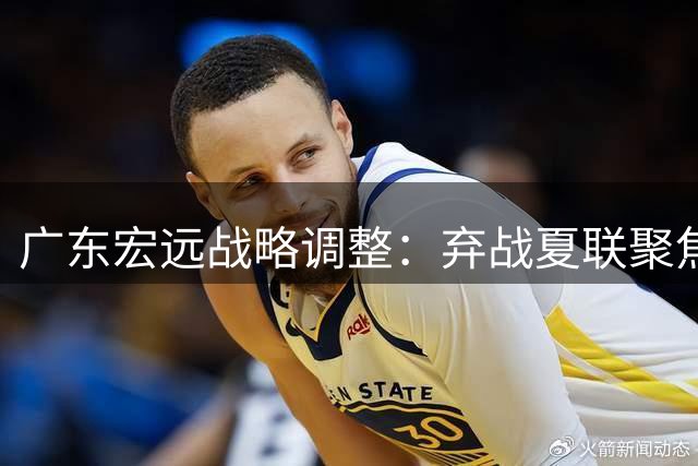 广东宏远战略调整：弃战夏联聚焦重建 周鹏600万回归引热议