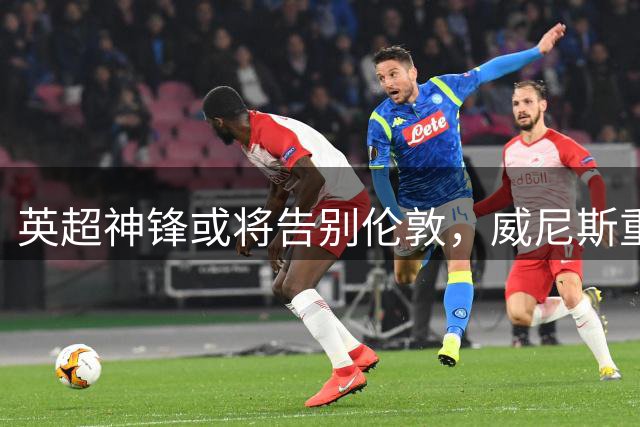 英超神锋或将告别伦敦，威尼斯重金求购遭铁锤帮拒绝