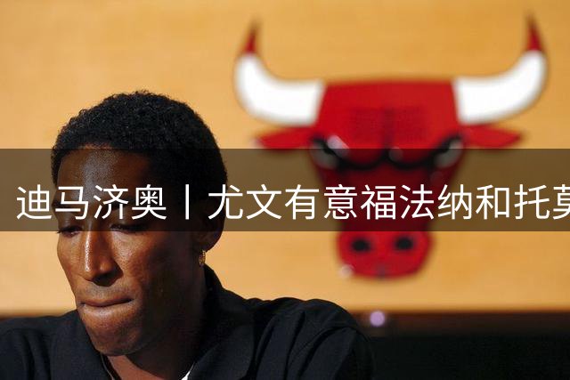 迪马济奥丨尤文有意福法纳和托莫里